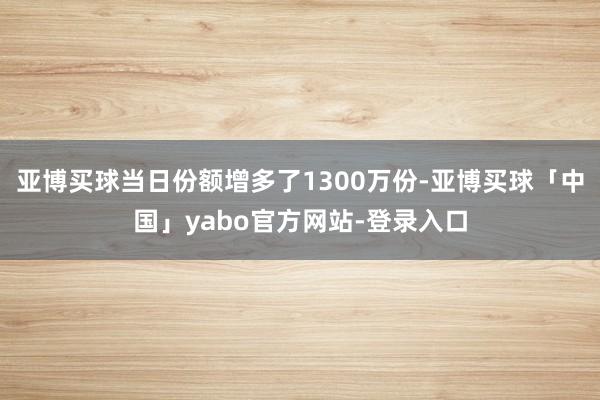 亚博买球当日份额增多了1300万份-亚博买球「中国」yabo官方网站-登录入口