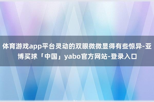 体育游戏app平台灵动的双眼微微显得有些惊异-亚博买球「中国」yabo官方网站-登录入口