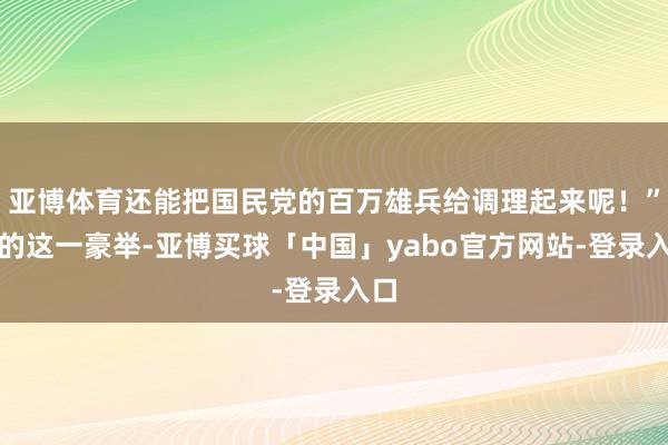 亚博体育还能把国民党的百万雄兵给调理起来呢！”他的这一豪举-亚博买球「中国」yabo官方网站-登录入口