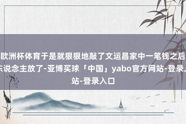 欧洲杯体育于是就狠狠地敲了文运昌家中一笔钱之后将东说念主放了-亚博买球「中国」yabo官方网站-登录入口