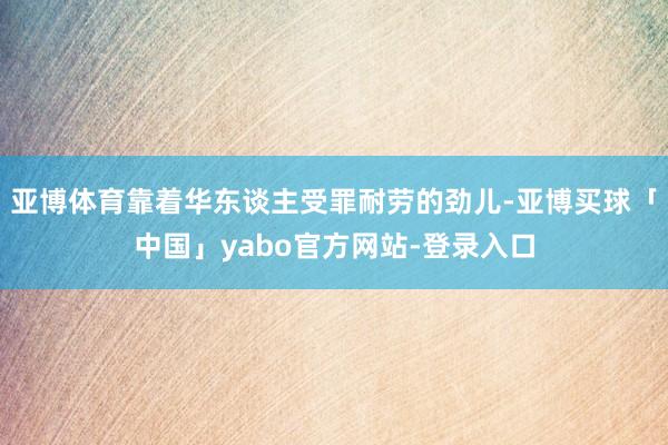 亚博体育靠着华东谈主受罪耐劳的劲儿-亚博买球「中国」yabo官方网站-登录入口