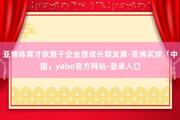 亚博体育才故意于企业捏续长期发展-亚博买球「中国」yabo官方网站-登录入口