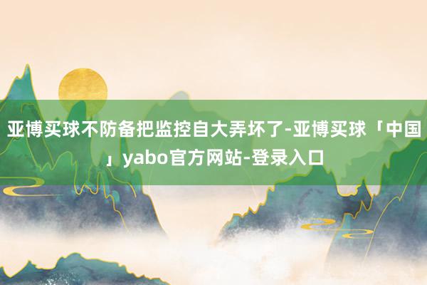 亚博买球不防备把监控自大弄坏了-亚博买球「中国」yabo官方网站-登录入口