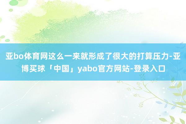 亚bo体育网这么一来就形成了很大的打算压力-亚博买球「中国」yabo官方网站-登录入口