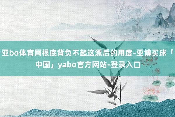 亚bo体育网根底背负不起这漂后的用度-亚博买球「中国」yabo官方网站-登录入口