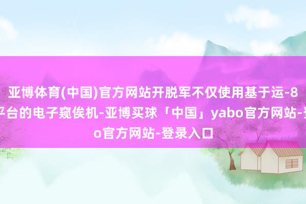 亚博体育(中国)官方网站开脱军不仅使用基于运-8和运-9平台的电子窥俟机-亚博买球「中国」yabo官方网站-登录入口