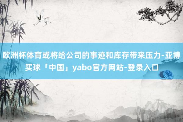 欧洲杯体育或将给公司的事迹和库存带来压力-亚博买球「中国」yabo官方网站-登录入口