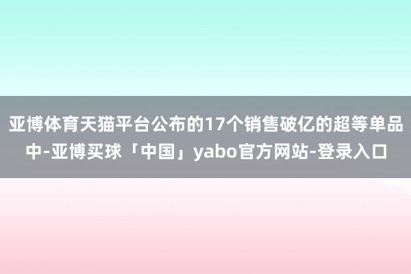 亚博体育天猫平台公布的17个销售破亿的超等单品中-亚博买球「中国」yabo官方网站-登录入口