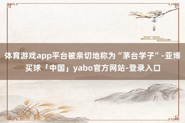 体育游戏app平台被亲切地称为“茅台学子”-亚博买球「中国」yabo官方网站-登录入口