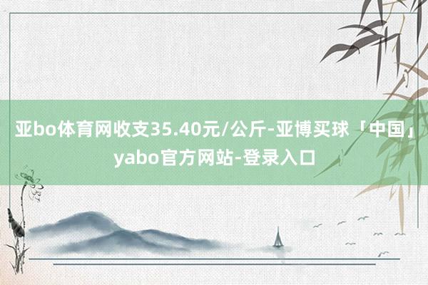 亚bo体育网收支35.40元/公斤-亚博买球「中国」yabo官方网站-登录入口