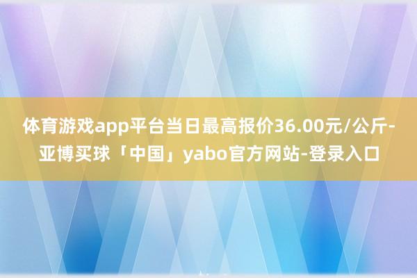 体育游戏app平台当日最高报价36.00元/公斤-亚博买球「中国」yabo官方网站-登录入口