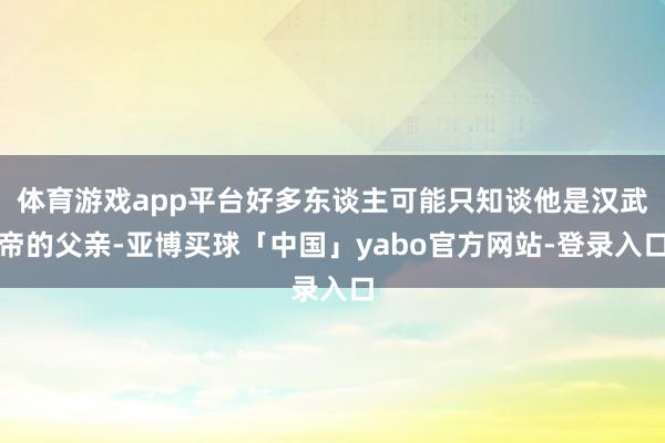 体育游戏app平台好多东谈主可能只知谈他是汉武帝的父亲-亚博买球「中国」yabo官方网站-登录入口