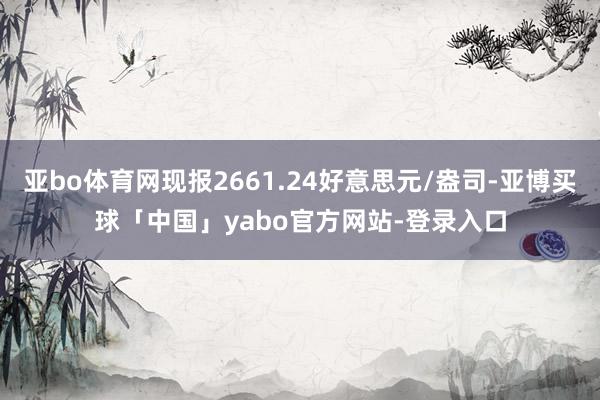 亚bo体育网现报2661.24好意思元/盎司-亚博买球「中国」yabo官方网站-登录入口