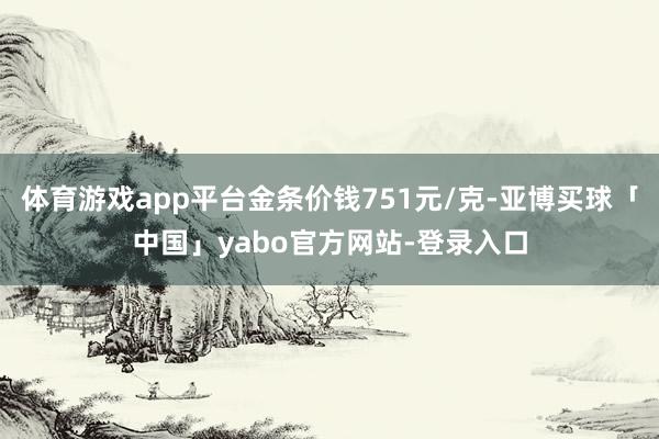 体育游戏app平台金条价钱751元/克-亚博买球「中国」yabo官方网站-登录入口