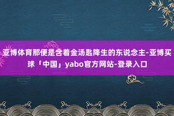 亚博体育那便是含着金汤匙降生的东说念主-亚博买球「中国」yabo官方网站-登录入口