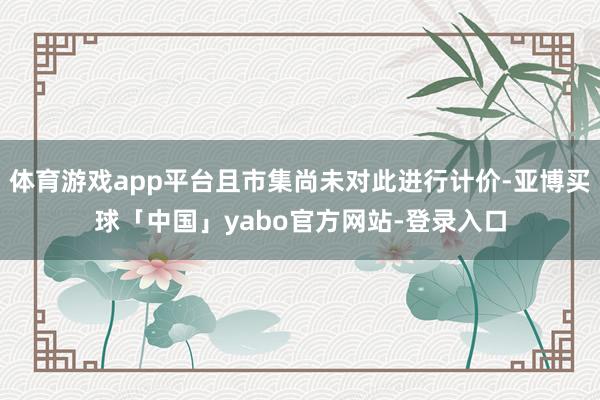 体育游戏app平台且市集尚未对此进行计价-亚博买球「中国」yabo官方网站-登录入口