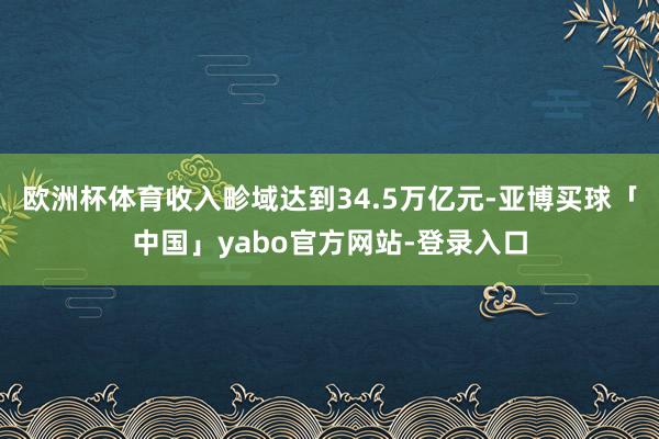 欧洲杯体育收入畛域达到34.5万亿元-亚博买球「中国」yabo官方网站-登录入口