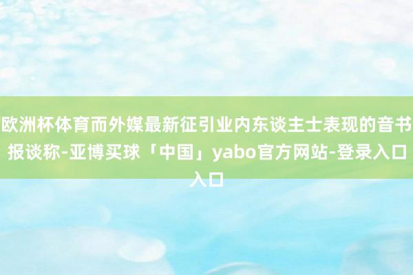 欧洲杯体育而外媒最新征引业内东谈主士表现的音书报谈称-亚博买球「中国」yabo官方网站-登录入口