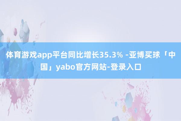 体育游戏app平台同比增长35.3% -亚博买球「中国」yabo官方网站-登录入口