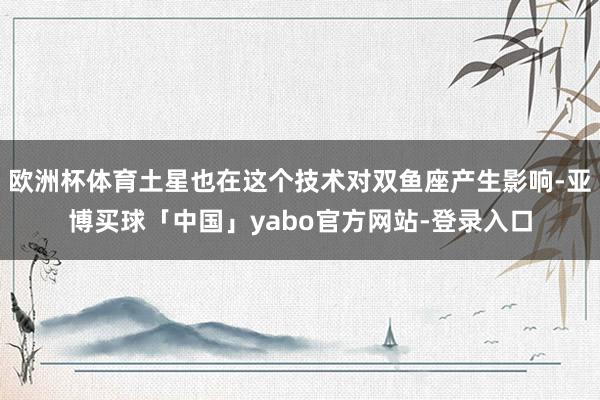欧洲杯体育土星也在这个技术对双鱼座产生影响-亚博买球「中国」yabo官方网站-登录入口