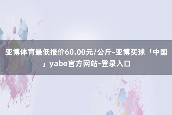 亚博体育最低报价60.00元/公斤-亚博买球「中国」yabo官方网站-登录入口