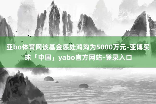 亚bo体育网该基金惩处鸿沟为5000万元-亚博买球「中国」yabo官方网站-登录入口
