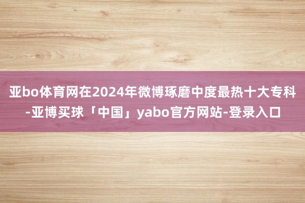 亚bo体育网在2024年微博琢磨中度最热十大专科-亚博买球「中国」yabo官方网站-登录入口