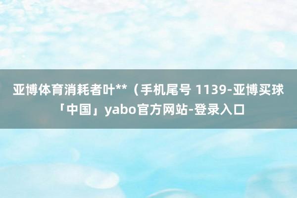 亚博体育消耗者叶**（手机尾号 1139-亚博买球「中国」yabo官方网站-登录入口