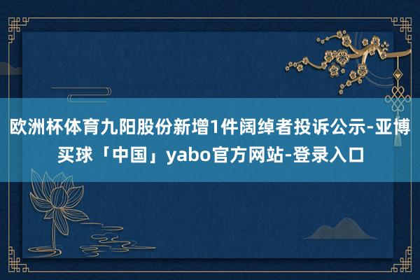 欧洲杯体育九阳股份新增1件阔绰者投诉公示-亚博买球「中国」yabo官方网站-登录入口