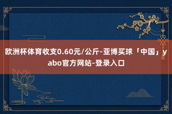 欧洲杯体育收支0.60元/公斤-亚博买球「中国」yabo官方网站-登录入口
