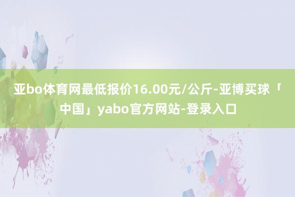 亚bo体育网最低报价16.00元/公斤-亚博买球「中国」yabo官方网站-登录入口