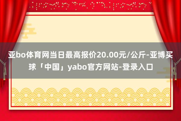 亚bo体育网当日最高报价20.00元/公斤-亚博买球「中国」yabo官方网站-登录入口