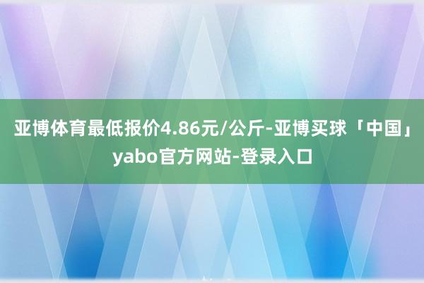 亚博体育最低报价4.86元/公斤-亚博买球「中国」yabo官方网站-登录入口