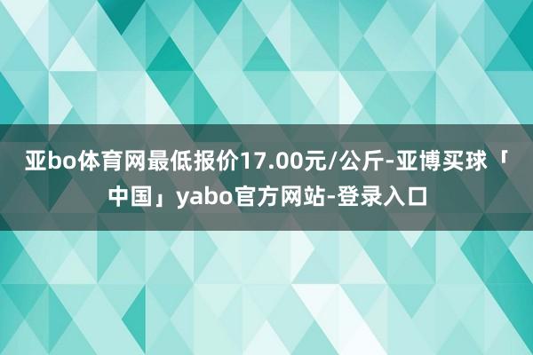 亚bo体育网最低报价17.00元/公斤-亚博买球「中国」yabo官方网站-登录入口