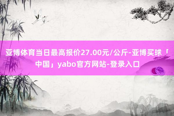 亚博体育当日最高报价27.00元/公斤-亚博买球「中国」yabo官方网站-登录入口