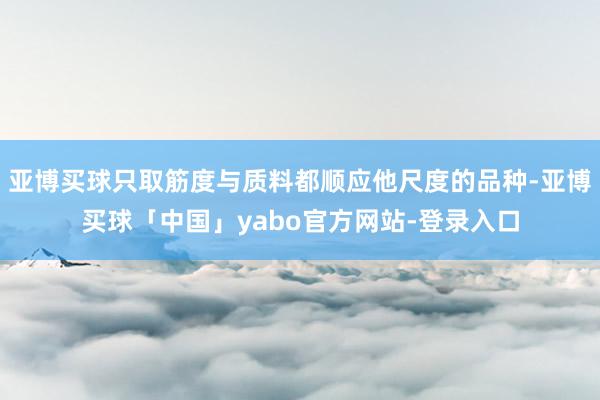 亚博买球只取筋度与质料都顺应他尺度的品种-亚博买球「中国」yabo官方网站-登录入口