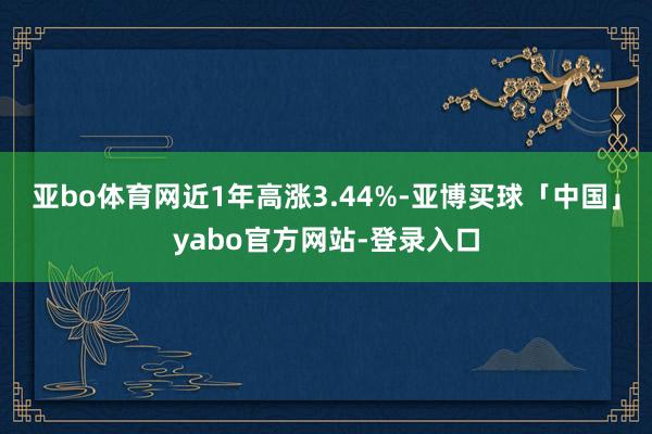 亚bo体育网近1年高涨3.44%-亚博买球「中国」yabo官方网站-登录入口
