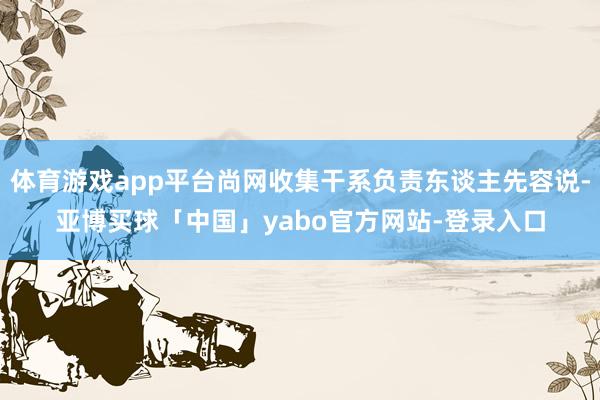 体育游戏app平台尚网收集干系负责东谈主先容说-亚博买球「中国」yabo官方网站-登录入口