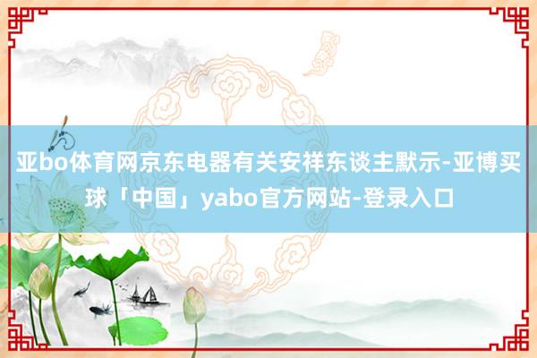 亚bo体育网京东电器有关安祥东谈主默示-亚博买球「中国」yabo官方网站-登录入口