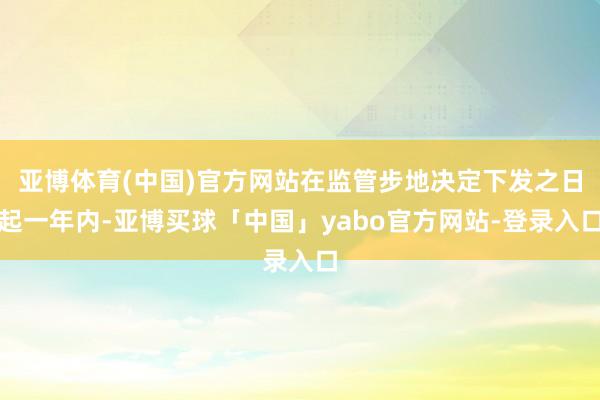 亚博体育(中国)官方网站在监管步地决定下发之日起一年内-亚博买球「中国」yabo官方网站-登录入口