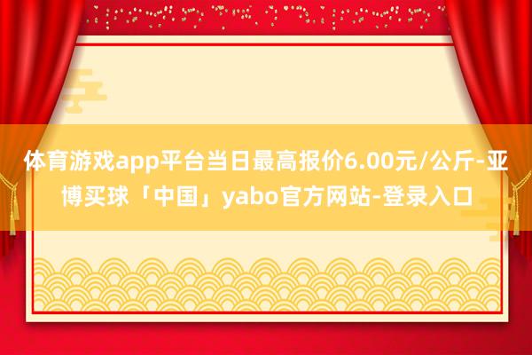 体育游戏app平台当日最高报价6.00元/公斤-亚博买球「中国」yabo官方网站-登录入口