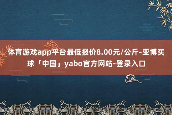 体育游戏app平台最低报价8.00元/公斤-亚博买球「中国」yabo官方网站-登录入口