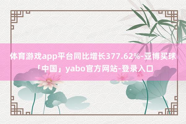 体育游戏app平台同比增长377.62%-亚博买球「中国」yabo官方网站-登录入口