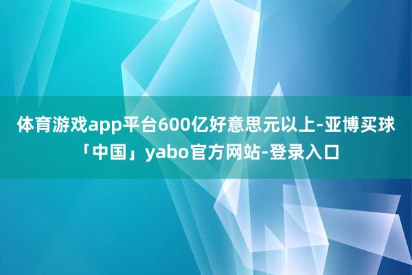 体育游戏app平台600亿好意思元以上-亚博买球「中国」yabo官方网站-登录入口
