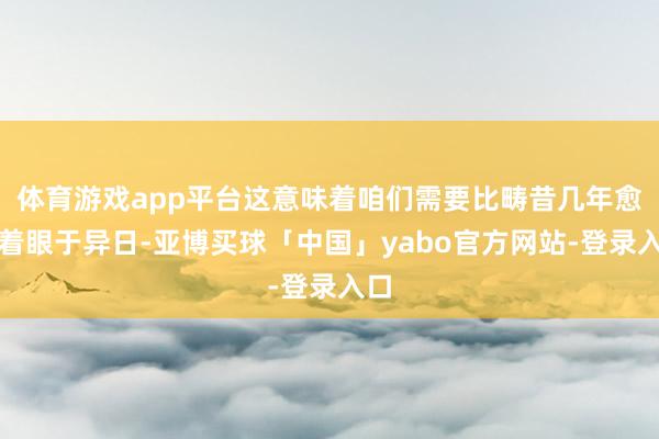 体育游戏app平台这意味着咱们需要比畴昔几年愈加着眼于异日-亚博买球「中国」yabo官方网站-登录入口