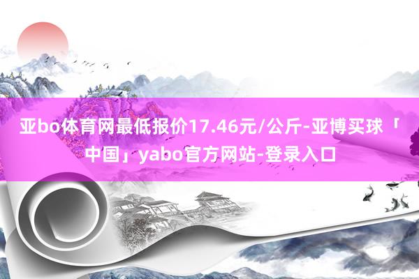 亚bo体育网最低报价17.46元/公斤-亚博买球「中国」yabo官方网站-登录入口