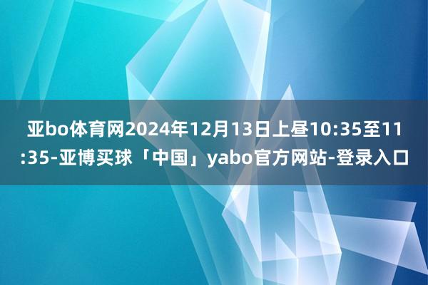 亚bo体育网2024年12月13日上昼10:35至11:35-亚博买球「中国」yabo官方网站-登录入口