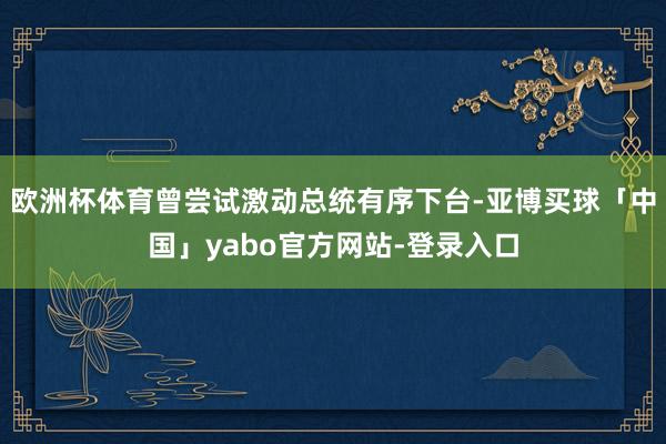 欧洲杯体育曾尝试激动总统有序下台-亚博买球「中国」yabo官方网站-登录入口