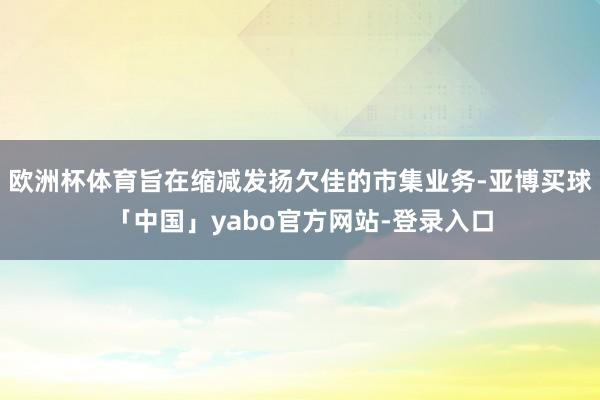 欧洲杯体育旨在缩减发扬欠佳的市集业务-亚博买球「中国」yabo官方网站-登录入口
