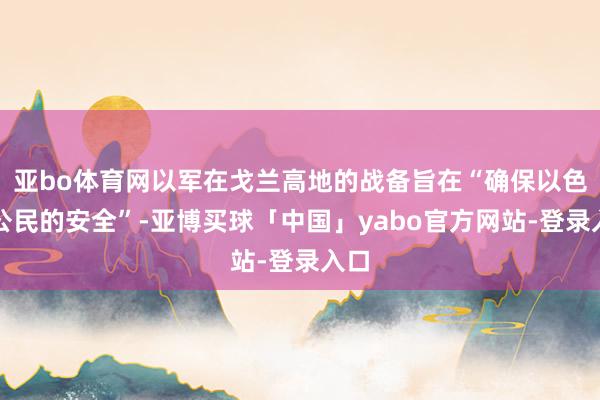 亚bo体育网以军在戈兰高地的战备旨在“确保以色列公民的安全”-亚博买球「中国」yabo官方网站-登录入口